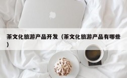 茶文化旅游产品开发（茶文化旅游产品有哪些）