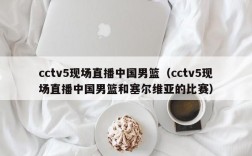 cctv5现场直播中国男篮（cctv5现场直播中国男篮和塞尔维亚的比赛）