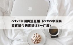 cctv5中国男篮直播（cctv5中国男篮直播今天直播辽5一广厦）