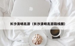 长沙清明出游（长沙清明出游路线图）