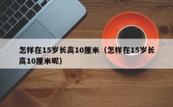 怎样在15岁长高10厘米（怎样在15岁长高10厘米呢）