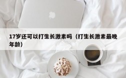 17岁还可以打生长激素吗（打生长激素最晚年龄）