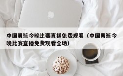 中国男篮今晚比赛直播免费观看（中国男篮今晚比赛直播免费观看全场）